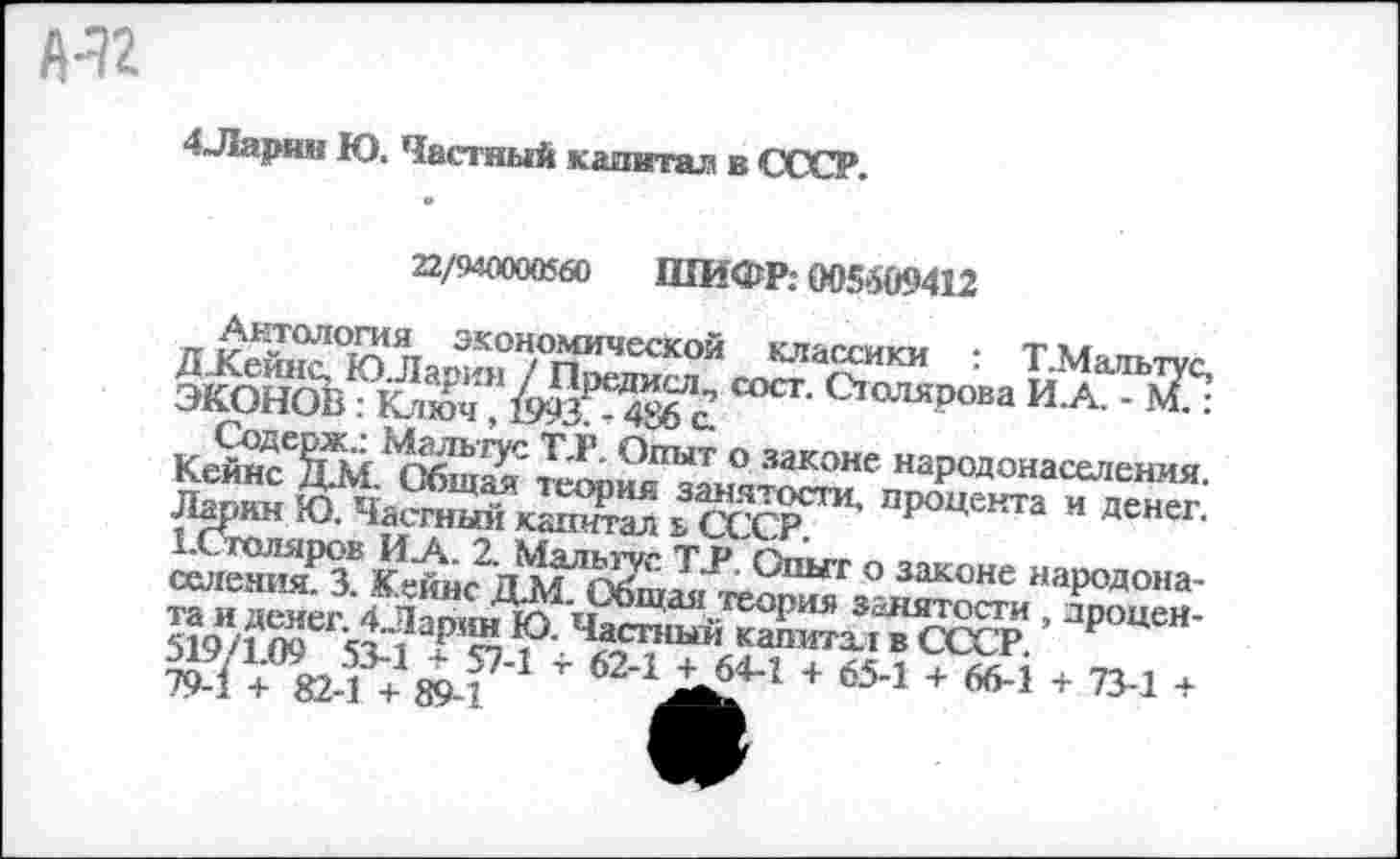 ﻿
4Ларин Ю. Частный капитал в СССР.
22/940000560 ШИФР: 005609412
и экоЧс®“1Чсской классики ; Т Мальтус. ЭКОНОБ	Серова И.А. -
Кейнсе^Ш. С^щ2/наРодонаселенмя. Ларин Ю. Частный капитал ь СССР^”1, процекта и Денег.
СП‘Ы'Г ° законе наР0Д0на-?■ '^ЖйЗсЗ! ’ароцеи-79 П	+ ®-1 + «-1 7 73-1 +